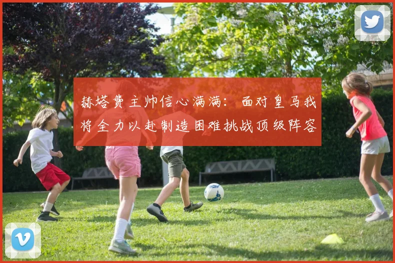 赫塔费主帅信心满满：面对皇马我将全力以赴制造困难挑战顶级阵容