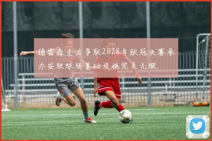 德雷森全力争取2028年欧冠决赛承办安联球场基础设施完美无瑕