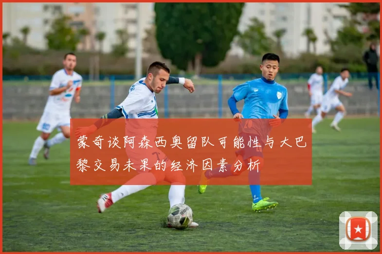 蒙奇谈阿森西奥留队可能性与大巴黎交易未果的经济因素分析