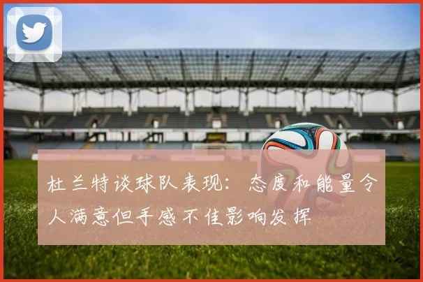 杜兰特谈球队表现：态度和能量令人满意但手感不佳影响发挥