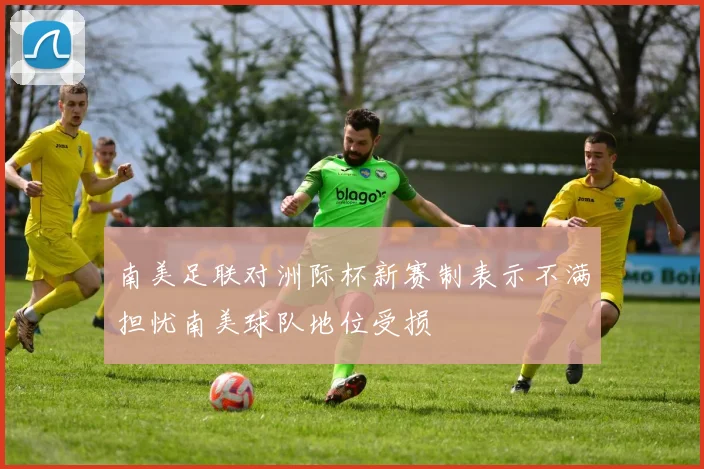 南美足联对洲际杯新赛制表示不满担忧南美球队地位受损