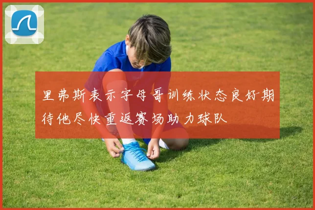 里弗斯表示字母哥训练状态良好期待他尽快重返赛场助力球队