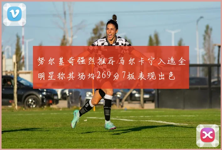 努尔基奇强烈推荐马尔卡宁入选全明星称其场均269分7板表现出色