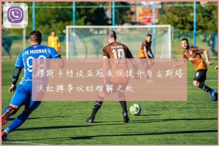 穆斯卡特谈亚冠表现提升与古斯塔沃红牌争议的难解之处