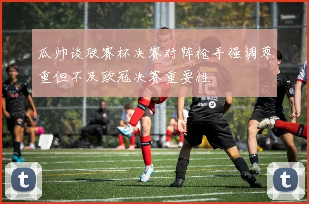 瓜帅谈联赛杯决赛对阵枪手强调尊重但不及欧冠决赛重要性