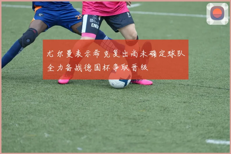 尤尔曼表示希克复出尚未确定球队全力备战德国杯争取晋级