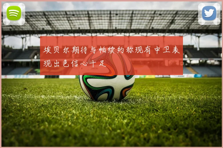 埃贝尔期待与帕续约称现有中卫表现出色信心十足