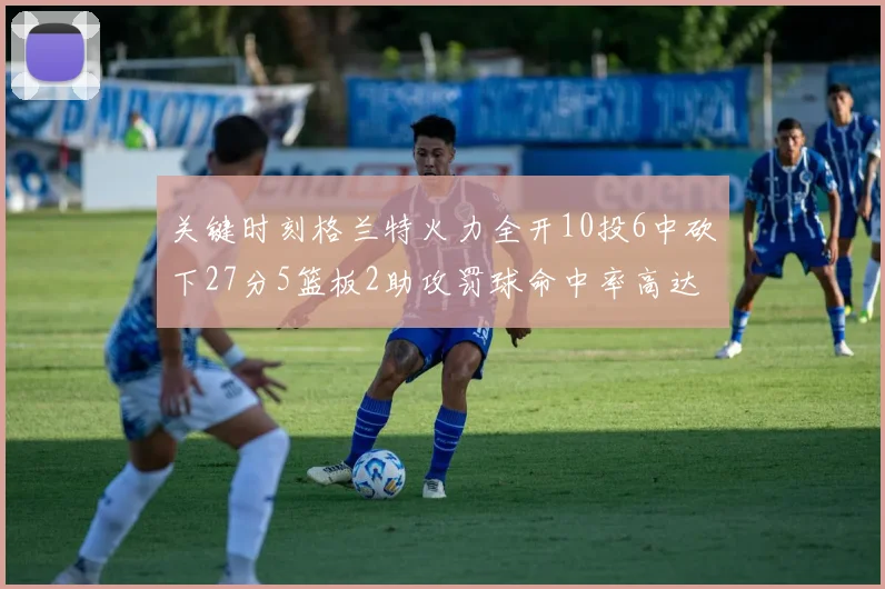关键时刻格兰特火力全开10投6中砍下27分5篮板2助攻罚球命中率高达857