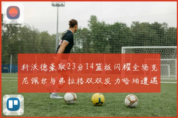 科沃德豪取23分14篮板闪耀全场克尼佩尔与弗拉格双双发力哈珀遭遇瓶颈表现低迷
