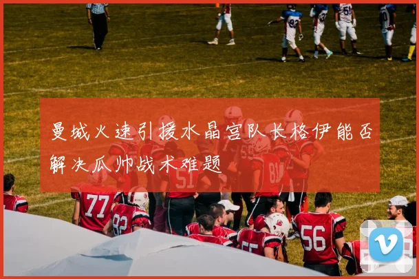 曼城火速引援水晶宫队长格伊能否解决瓜帅战术难题