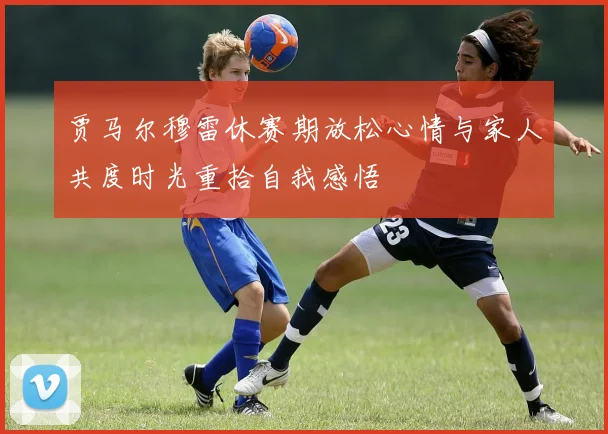 贾马尔穆雷休赛期放松心情与家人共度时光重拾自我感悟