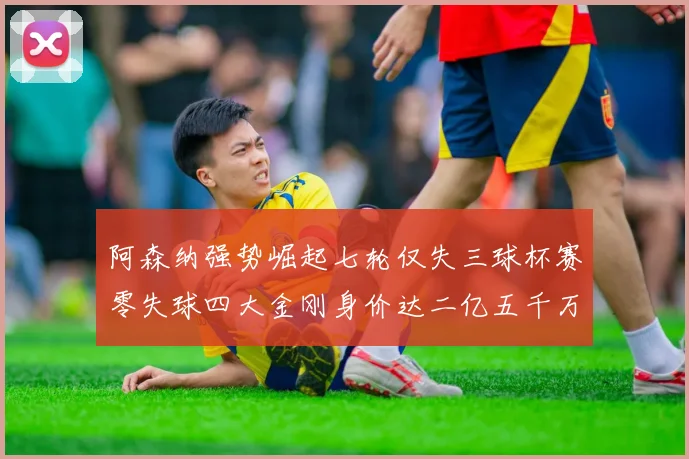 阿森纳强势崛起七轮仅失三球杯赛零失球四大金刚身价达二亿五千万