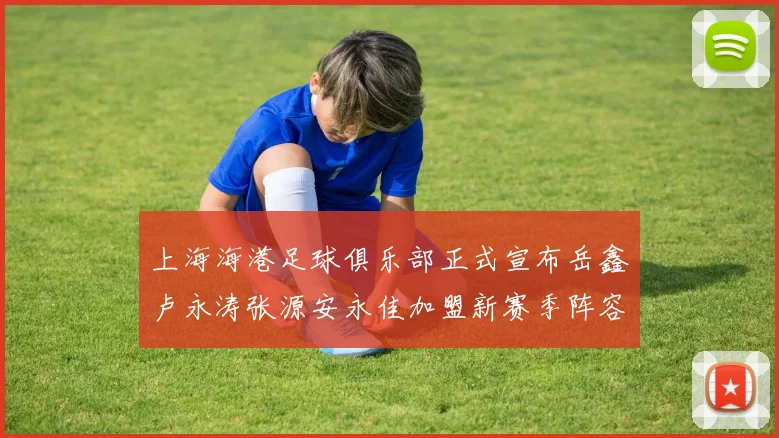 上海海港足球俱乐部正式宣布岳鑫卢永涛张源安永佳加盟新赛季阵容更新