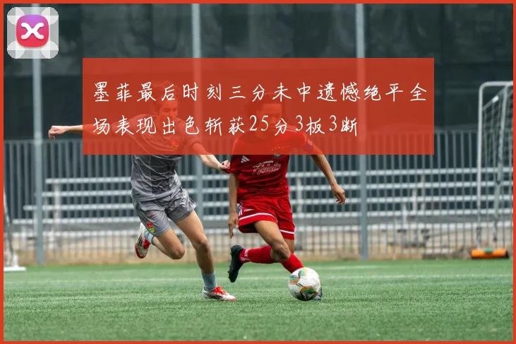 墨菲最后时刻三分未中遗憾绝平全场表现出色斩获25分3板3断
