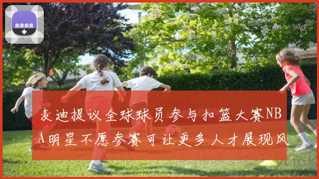 麦迪提议全球球员参与扣篮大赛NBA明星不愿参赛可让更多人才展现风采