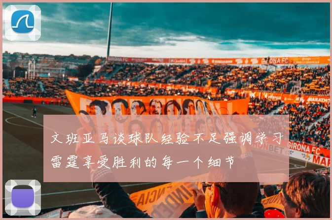 文班亚马谈球队经验不足强调学习雷霆享受胜利的每一个细节