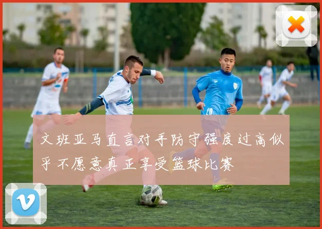 文班亚马直言对手防守强度过高似乎不愿意真正享受篮球比赛