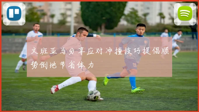 文班亚马分享应对冲撞技巧提倡顺势倒地节省体力