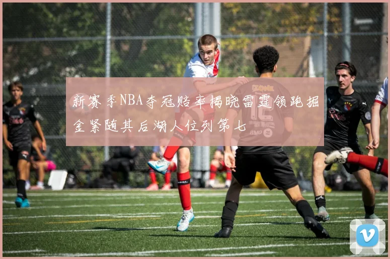 新赛季NBA夺冠赔率揭晓雷霆领跑掘金紧随其后湖人位列第七