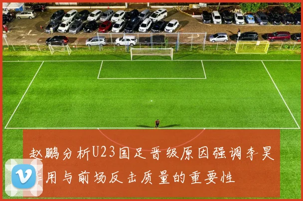 赵鹏分析U23国足晋级原因强调李昊作用与前场反击质量的重要性
