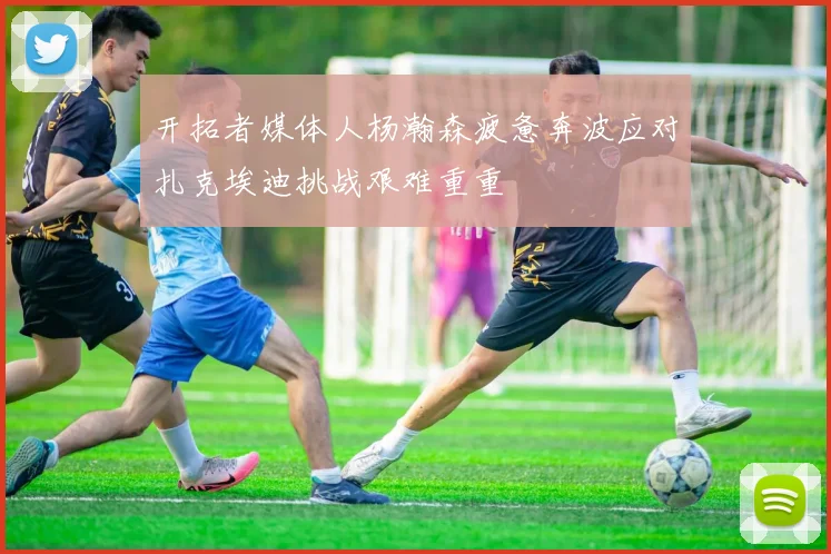 开拓者媒体人杨瀚森疲惫奔波应对扎克埃迪挑战艰难重重