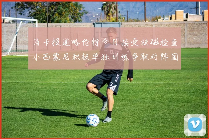 马卡报道略伦特今日接受核磁检查小西蒙尼积极单独训练争取对阵国米出场