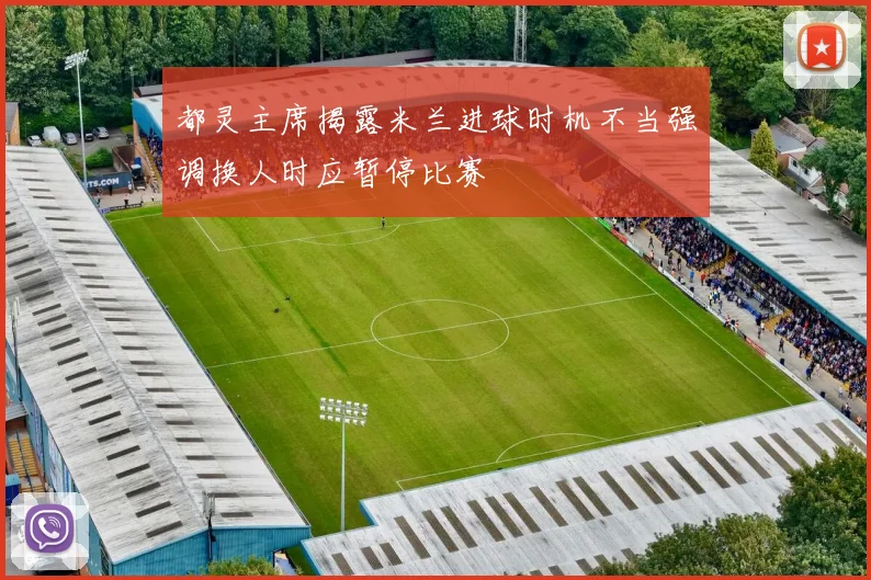 都灵主席揭露米兰进球时机不当强调换人时应暂停比赛
