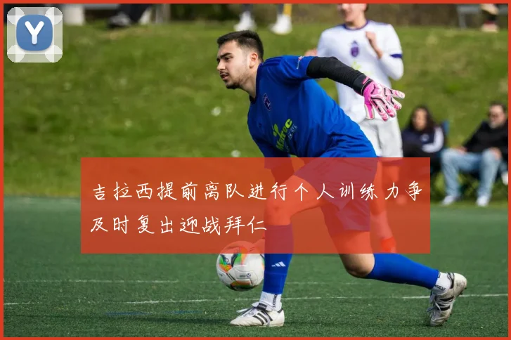吉拉西提前离队进行个人训练力争及时复出迎战拜仁