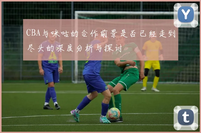 CBA与咪咕的合作前景是否已经走到尽头的深度分析与探讨