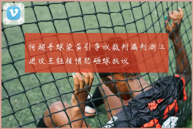 何超手球染黄引争议裁判漏判浙江进攻王钰栋愤怒砸球抗议