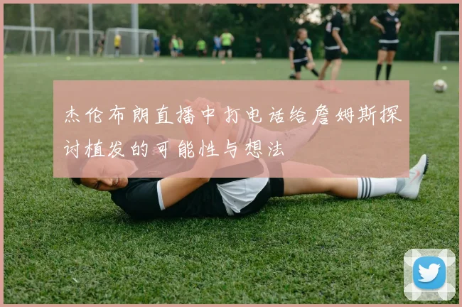 杰伦布朗直播中打电话给詹姆斯探讨植发的可能性与想法