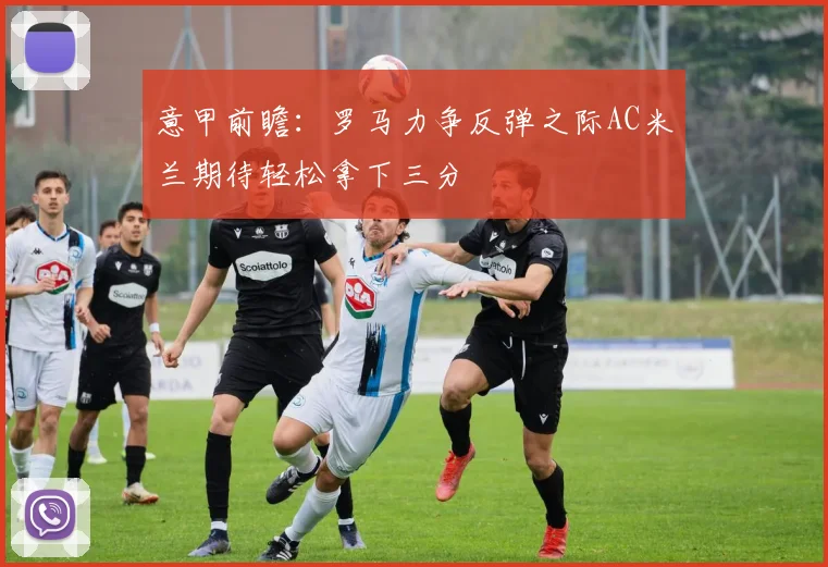 意甲前瞻：罗马力争反弹之际AC米兰期待轻松拿下三分