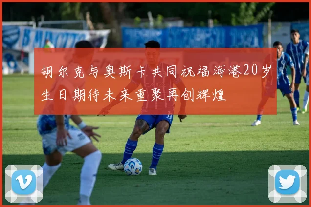 胡尔克与奥斯卡共同祝福海港20岁生日期待未来重聚再创辉煌