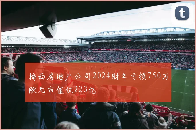 梅西房地产公司2024财年亏损750万欧元市值仅223亿