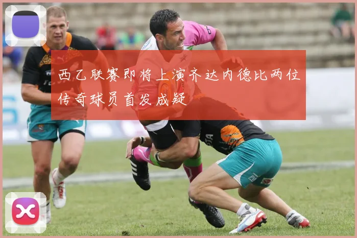 西乙联赛即将上演齐达内德比两位传奇球员首发成疑