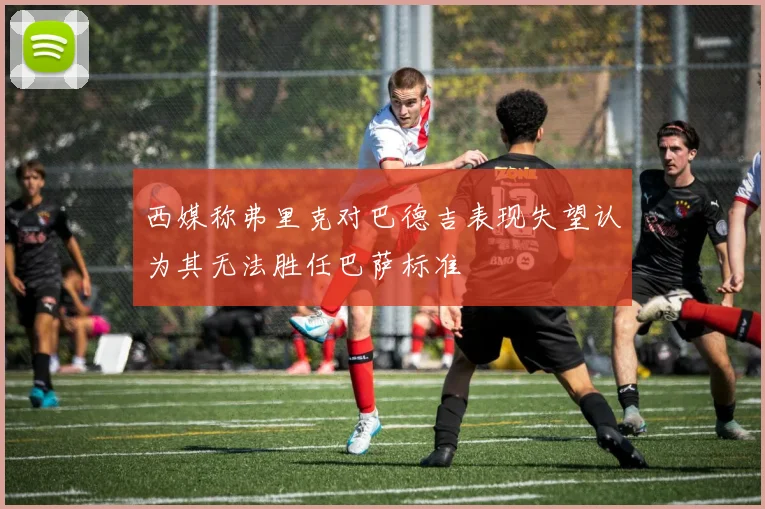 西媒称弗里克对巴德吉表现失望认为其无法胜任巴萨标准