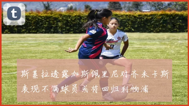 斯基拉透露加斯佩里尼对齐米卡斯表现不满球员或将回归利物浦