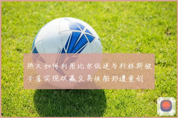热火如何利用比尔低迷与科林斯被冷落实现双赢交易快船却遭重创